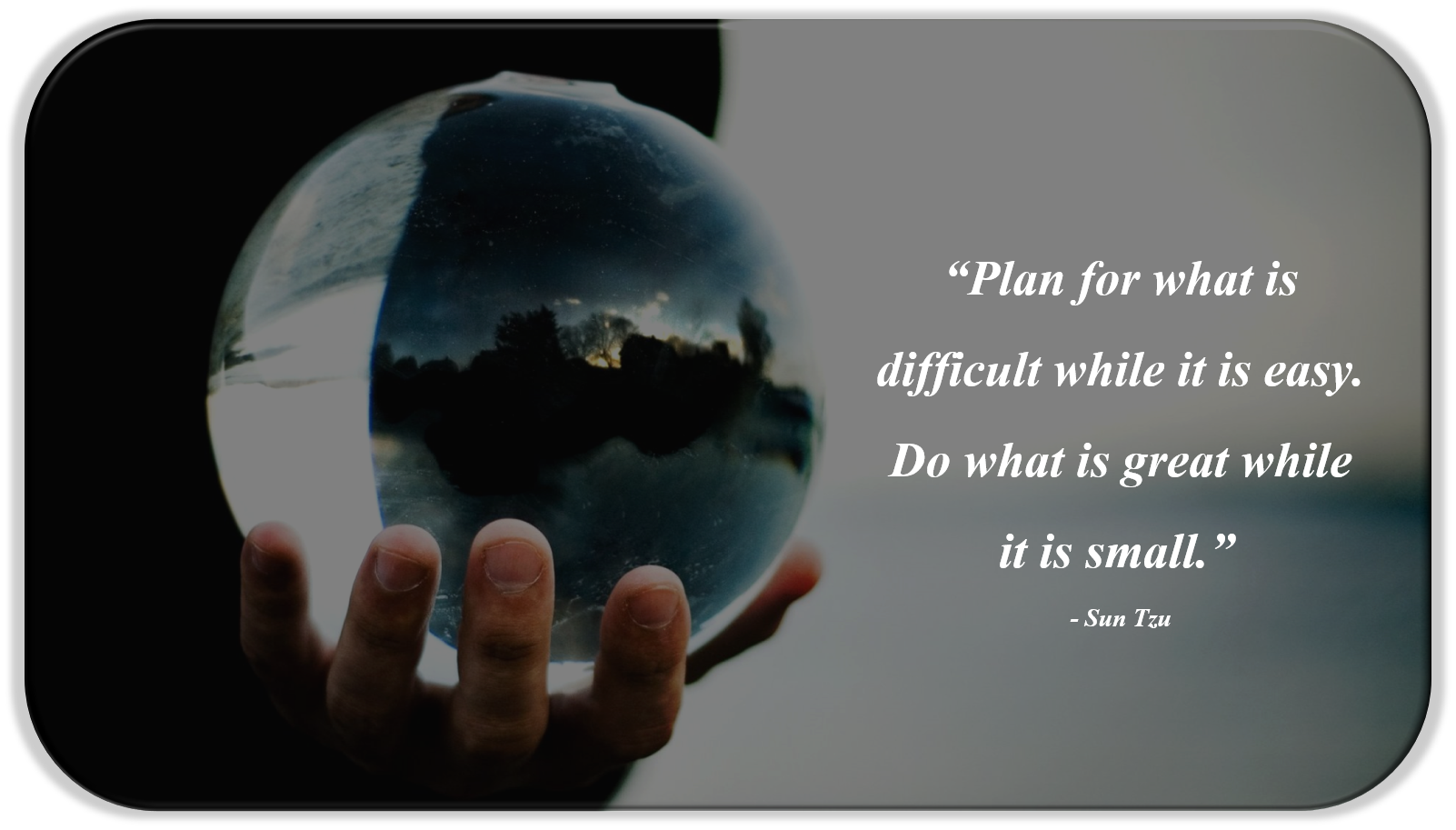 “Plan for what is difficult while it is easy. Do what is great while it is small.”  - Sun Tzu