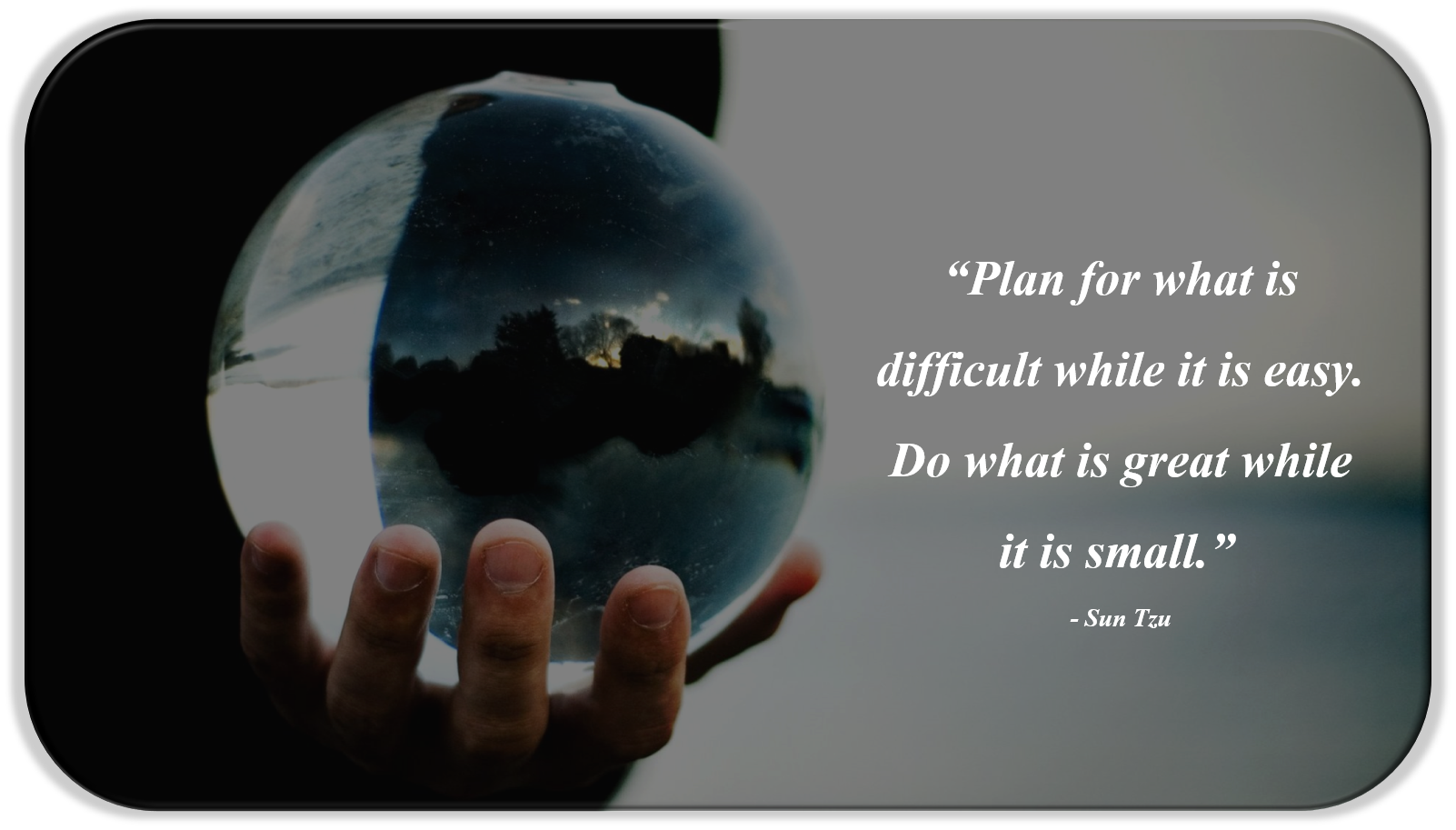 “Plan for what is difficult while it is easy. Do what is great while it is small.” - Sun Tzu