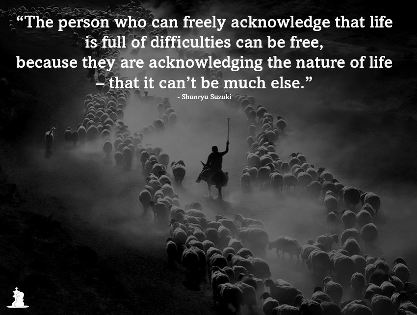 “The person who can freely acknowledge that life is full of difficulties can be free, because they are acknowledging the nature of life – that it can’t be much else.” - Shunryu Suzuki quote