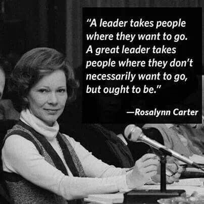 Quote from Rosalynn Carter - "A leader takes people where they want to go. A great leader takes people where they don't necessarily want to go, but ought to be." 